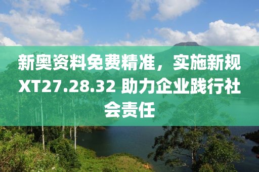 新奥资料免费精准，实施新规XT27.28.32 助力企业践行社会责任