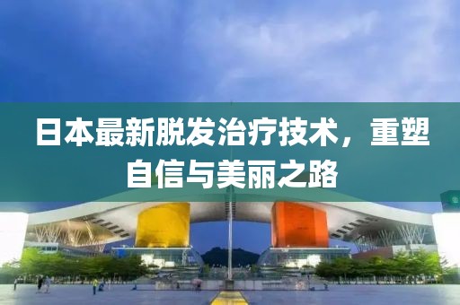 日本最新脱发治疗技术，重塑自信与美丽之路