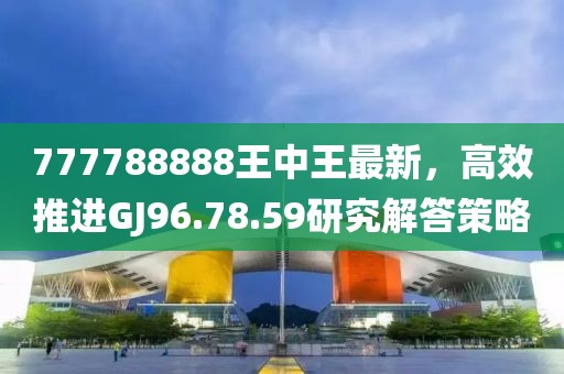 777788888王中王最新，高效推进GJ96.78.59研究解答策略