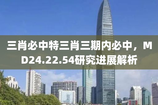三肖必中特三肖三期内必中，MD24.22.54研究进展解析