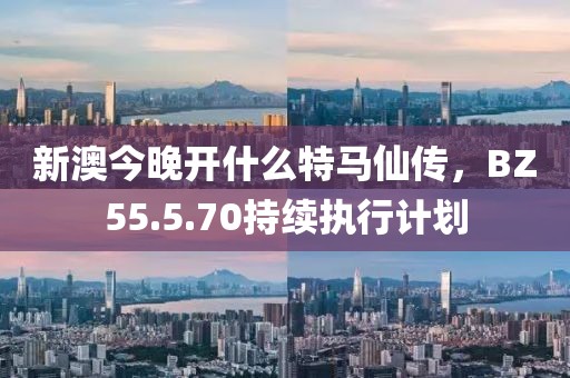 新澳今晚开什么特马仙传，BZ55.5.70持续执行计划