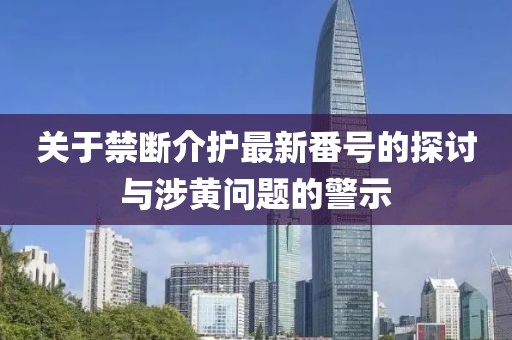 关于禁断介护最新番号的探讨与涉黄问题的警示