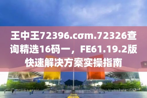 王中王72396.cσm.72326查询精选16码一，FE61.19.2版快速解决方案实操指南