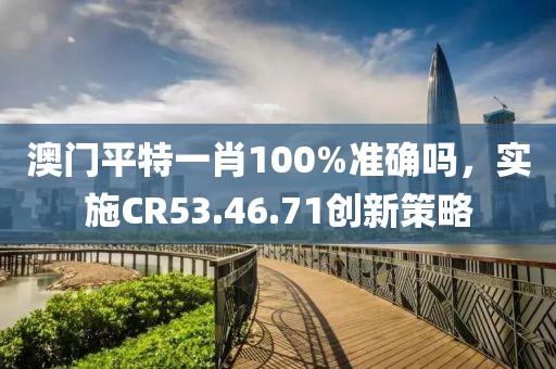 澳门平特一肖100%准确吗，实施CR53.46.71创新策略