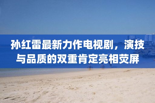 孙红雷最新力作电视剧，演技与品质的双重肯定亮相荧屏