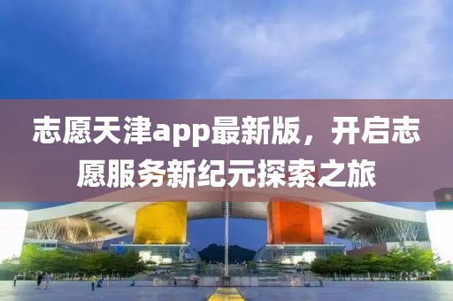 志愿天津app最新版，开启志愿服务新纪元探索之旅