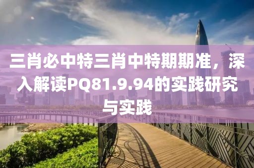 三肖必中特三肖中特期期准，深入解读PQ81.9.94的实践研究与实践