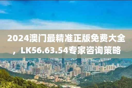 2024澳门最精准正版免费大全，LK56.63.54专家咨询策略