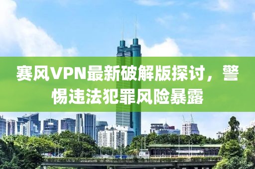 赛风VPN最新破解版探讨，警惕违法犯罪风险暴露
