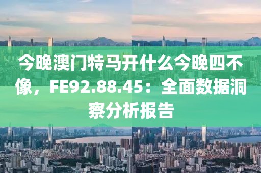 今晚澳门特马开什么今晚四不像，FE92.88.45：全面数据洞察分析报告