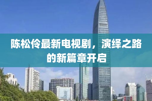 陈松伶最新电视剧，演绎之路的新篇章开启