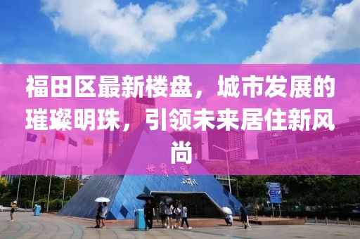 福田区最新楼盘，城市发展的璀璨明珠，引领未来居住新风尚