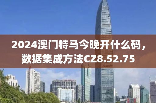 2024澳门特马今晚开什么码，数据集成方法CZ8.52.75