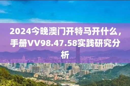 2024今晚澳门开特马开什么，手册VV98.47.58实践研究分析