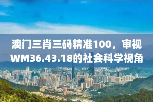 澳门三肖三码精准100，审视WM36.43.18的社会科学视角