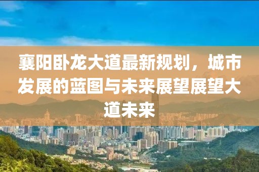 襄阳卧龙大道最新规划，城市发展的蓝图与未来展望展望大道未来