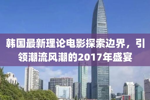 韩国最新理论电影探索边界，引领潮流风潮的2017年盛宴