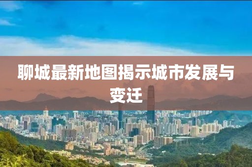 聊城最新地图揭示城市发展与变迁