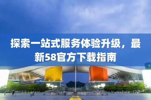 探索一站式服务体验升级，最新58官方下载指南