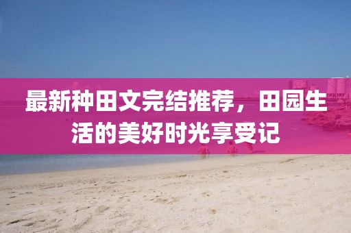 最新种田文完结推荐，田园生活的美好时光享受记