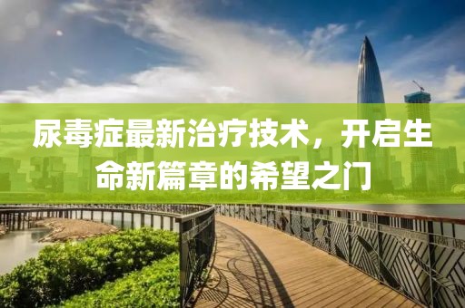 尿毒症最新治疗技术，开启生命新篇章的希望之门