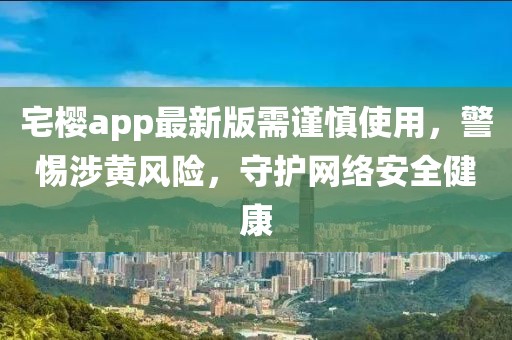 宅樱app最新版需谨慎使用，警惕涉黄风险，守护网络安全健康