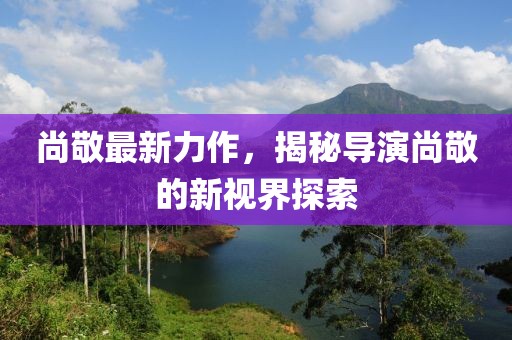尚敬最新力作，揭秘导演尚敬的新视界探索