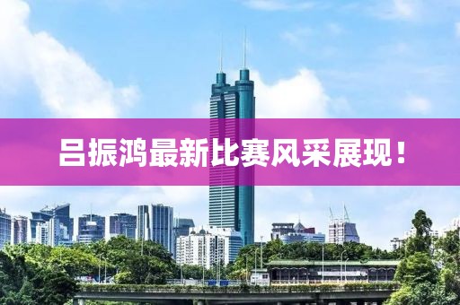 吕振鸿最新比赛风采展现！