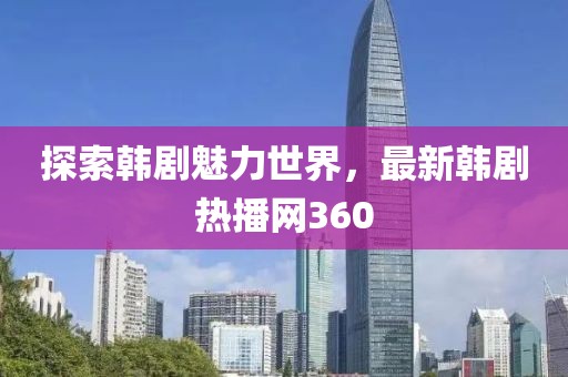 探索韩剧魅力世界，最新韩剧热播网360