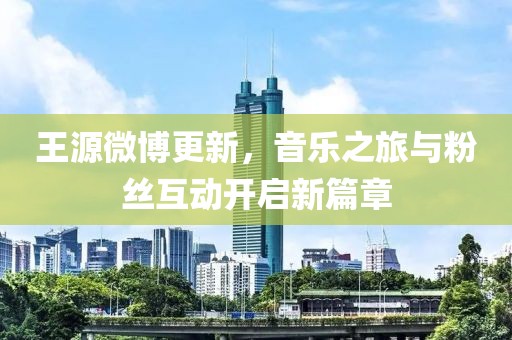王源微博更新，音乐之旅与粉丝互动开启新篇章
