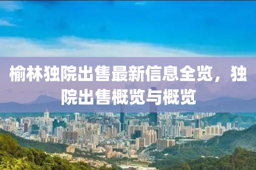 榆林独院出售最新信息全览，独院出售概览与概览