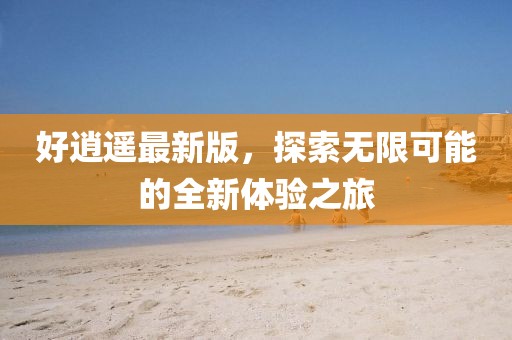 好逍遥最新版，探索无限可能的全新体验之旅