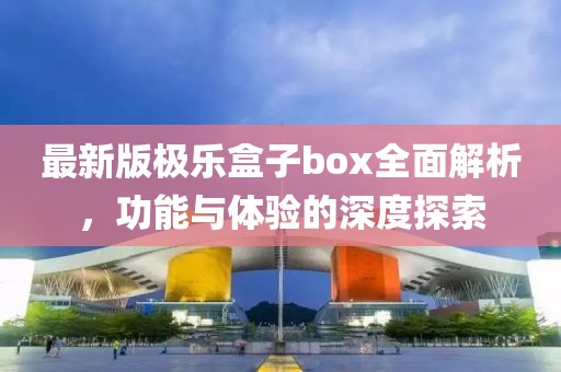 最新版极乐盒子box全面解析，功能与体验的深度探索