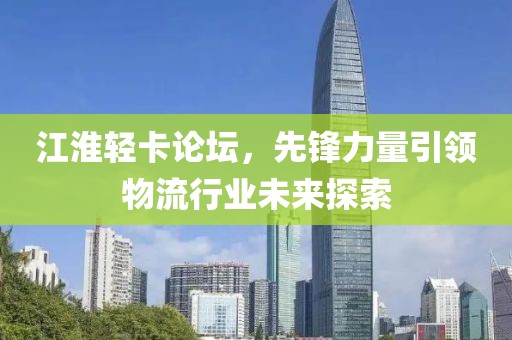 江淮轻卡论坛，先锋力量引领物流行业未来探索