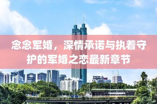 念念军婚，深情承诺与执着守护的军婚之恋最新章节