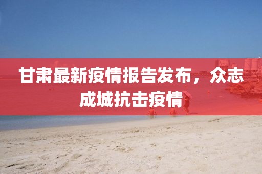 甘肃最新疫情报告发布，众志成城抗击疫情