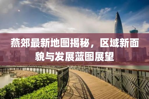 燕郊最新地图揭秘，区域新面貌与发展蓝图展望