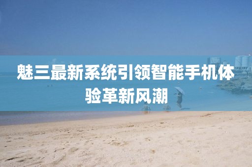 魅三最新系统引领智能手机体验革新风潮