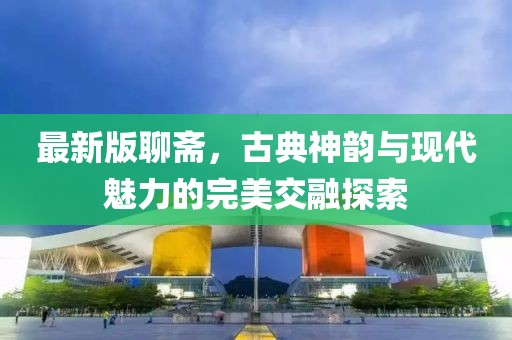 最新版聊斋，古典神韵与现代魅力的完美交融探索