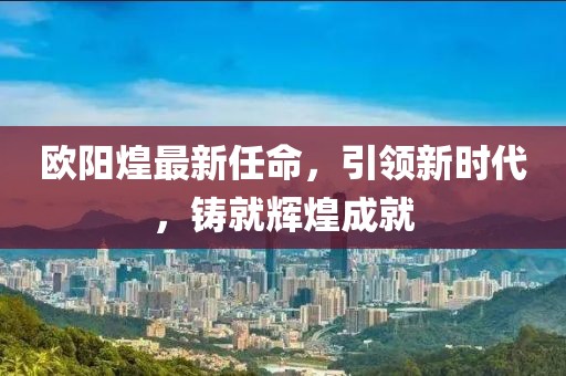 欧阳煌最新任命，引领新时代，铸就辉煌成就
