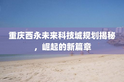 重庆西永未来科技城规划揭秘，崛起的新篇章
