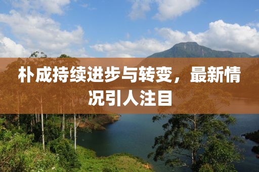 朴成持续进步与转变，最新情况引人注目