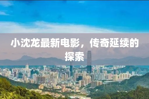 小沈龙最新电影，传奇延续的探索
