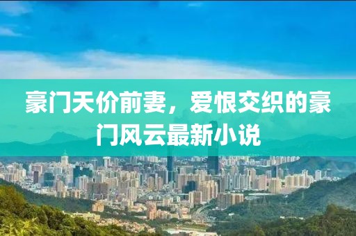 豪门天价前妻，爱恨交织的豪门风云最新小说