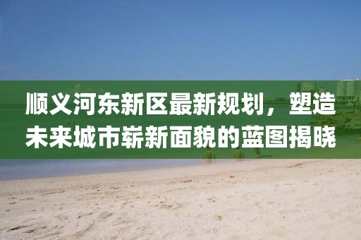 顺义河东新区最新规划，塑造未来城市崭新面貌的蓝图揭晓