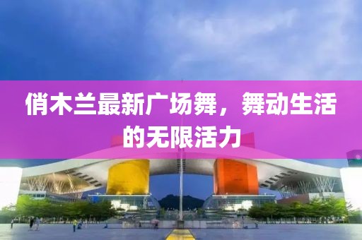 俏木兰最新广场舞，舞动生活的无限活力