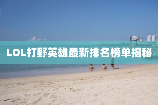 LOL打野英雄最新排名榜单揭秘
