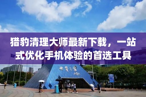 猎豹清理大师最新下载，一站式优化手机体验的首选工具