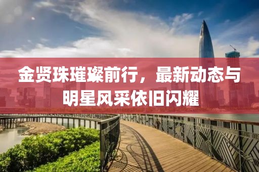 金贤珠璀璨前行，最新动态与明星风采依旧闪耀