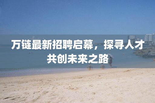 万链最新招聘启幕，探寻人才共创未来之路